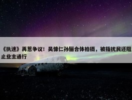 《执迷》再惹争议！吴慷仁孙俪合体拍摄，被指扰民还阻止业主通行