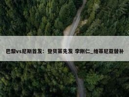 巴黎vs尼斯首发：登贝莱先发 李刚仁_维蒂尼亚替补