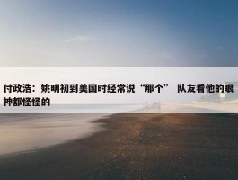 付政浩：姚明初到美国时经常说“那个” 队友看他的眼神都怪怪的