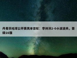 丹麦羽毛球公开赛男单首轮：李诗沣2-0小波波夫，晋级16强