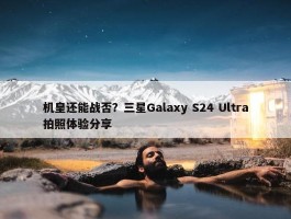 机皇还能战否？三星Galaxy S24 Ultra拍照体验分享