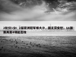 2轮仅1分！2届亚洲冠军爆大冷，国足获安慰，18强赛再赢4场能出线