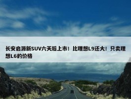 长安启源新SUV六天后上市！比理想L9还大！只卖理想L6的价格