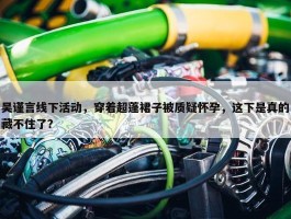 吴谨言线下活动，穿着超蓬裙子被质疑怀孕，这下是真的藏不住了？