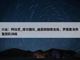 六台：阿拉巴_库尔图瓦_迪亚斯缺席合练，罗德里戈恢复团队训练