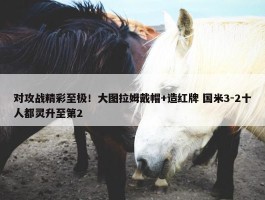 对攻战精彩至极！大图拉姆戴帽+造红牌 国米3-2十人都灵升至第2