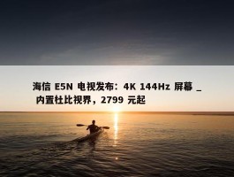 海信 E5N 电视发布：4K 144Hz 屏幕 _ 内置杜比视界，2799 元起