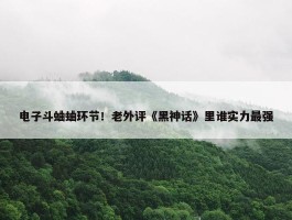 电子斗蛐蛐环节！老外评《黑神话》里谁实力最强