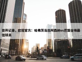 首开记录，欧冠官方：哈弗茨当选阿森纳vs巴黎全场最佳球员