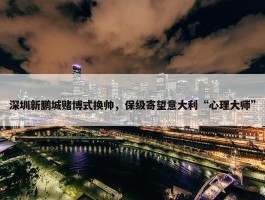 深圳新鹏城赌博式换帅，保级寄望意大利“心理大师”