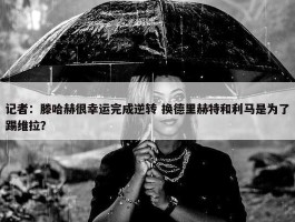 记者：滕哈赫很幸运完成逆转 换德里赫特和利马是为了踢维拉？