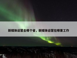 新媒体运营去哪个省，新媒体运营在哪里工作