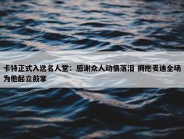 卡特正式入选名人堂：感谢众人动情落泪 拥抱麦迪全场为他起立鼓掌