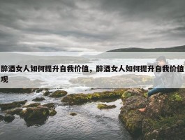 醉酒女人如何提升自我价值，醉酒女人如何提升自我价值观