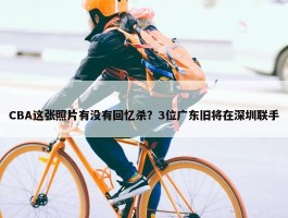 CBA这张照片有没有回忆杀？3位广东旧将在深圳联手