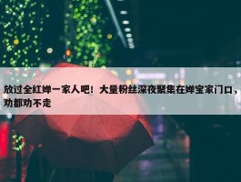 放过全红婵一家人吧！大量粉丝深夜聚集在婵宝家门口，劝都劝不走