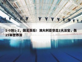 1-0到1-2，国足落后！澳大利亚祭出2大法宝，轰25米世界波