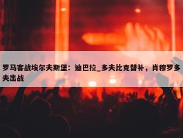 罗马客战埃尔夫斯堡：迪巴拉_多夫比克替补，肖穆罗多夫出战