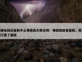 滕哈赫谈曼联中止弗格森大使合同：弗格森就是曼联，他打造了曼联