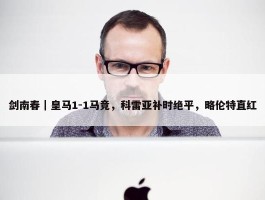 剑南春｜皇马1-1马竞，科雷亚补时绝平，略伦特直红