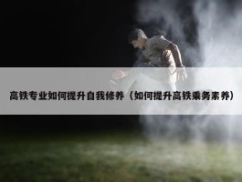 高铁专业如何提升自我修养（如何提升高铁乘务素养）