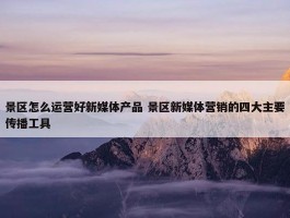 景区怎么运营好新媒体产品 景区新媒体营销的四大主要传播工具