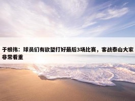 于根伟：球员们有欲望打好最后3场比赛，客战泰山大家非常看重