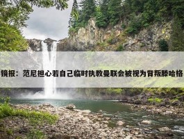 镜报：范尼担心若自己临时执教曼联会被视为背叛滕哈格