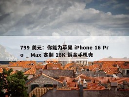 799 美元：你能为苹果 iPhone 16 Pro _ Max 定制 18K 镀金手机壳