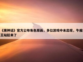 《黑神话》官方公布角色原画，多位游戏中未出现，牛魔王站起来了