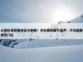 火箭队季前赛将全力争胜？杰伦格林霸气发声：只为新赛季开门红