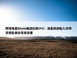 跨境电商Shein推进伦敦IPO：消息称创始人许仰天将赴美会见投资者