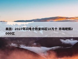 美团：2027年闪电仓数量将超10万个 市场规模2000亿