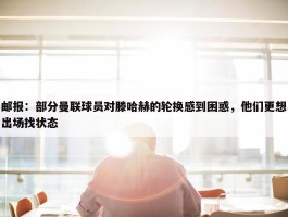 邮报：部分曼联球员对滕哈赫的轮换感到困惑，他们更想出场找状态