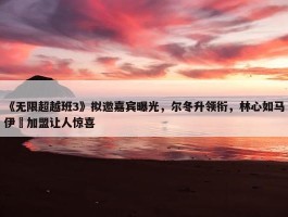 《无限超越班3》拟邀嘉宾曝光，尔冬升领衔，林心如马伊琍加盟让人惊喜