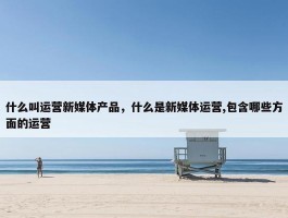 什么叫运营新媒体产品，什么是新媒体运营,包含哪些方面的运营