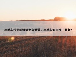 二手车行业新媒体怎么运营，二手车如何推广业务?