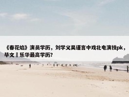 《春花焰》演员学历，刘学义吴谨言中戏北电演技pk，毕文珺乐华最高学历？