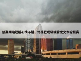 禁赛期缩短后心情不错，博格巴现场观看尤文本轮联赛