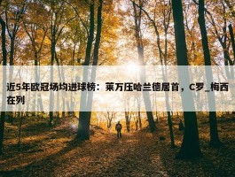 近5年欧冠场均进球榜：莱万压哈兰德居首，C罗_梅西在列