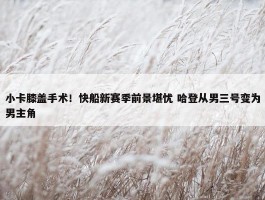 小卡膝盖手术！快船新赛季前景堪忧 哈登从男三号变为男主角