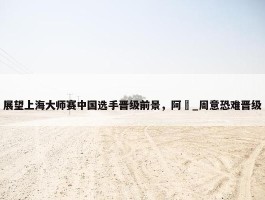 展望上海大师赛中国选手晋级前景，阿昺_周意恐难晋级