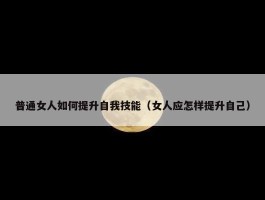 普通女人如何提升自我技能（女人应怎样提升自己）