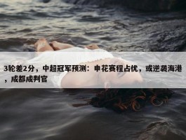 3轮差2分，中超冠军预测：申花赛程占优，或逆袭海港，成都成判官