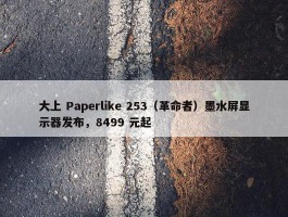 大上 Paperlike 253（革命者）墨水屏显示器发布，8499 元起