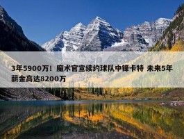 3年5900万！魔术官宣续约球队中锋卡特 未来5年薪金高达8200万