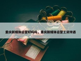 重庆新媒体运营好吗吗，重庆新媒体运营工资待遇