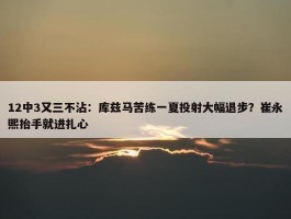 12中3又三不沾：库兹马苦练一夏投射大幅退步？崔永熙抬手就进扎心