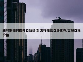 新时期如何提升自我价值 怎样提高自身素养,实现自我价值