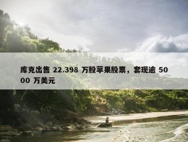 库克出售 22.398 万股苹果股票，套现逾 5000 万美元